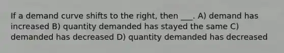 If a demand curve shifts to the right, then ___. A) demand has increased B) quantity demanded has stayed the same C) demanded has decreased D) quantity demanded has decreased