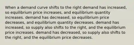 When a demand curve shifts to the right demand has increased, so equilibrium price increases, and equilibrium quantity increases. demand has decreased, so equilibrium price decreases, and equilibrium quantity decreases. demand has increased, so supply also shifts to the right, and the equilibrium price increases. demand has decreased, so supply also shifts to the right, and the equilibrium price decreases.