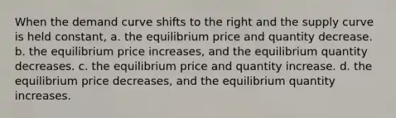 When the demand curve shifts to the right and the supply curve is held constant, a. the equilibrium price and quantity decrease. b. the equilibrium price increases, and the equilibrium quantity decreases. c. the equilibrium price and quantity increase. d. the equilibrium price decreases, and the equilibrium quantity increases.