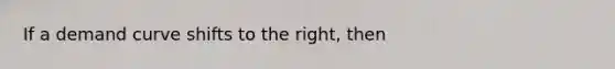 If a demand curve shifts to the right, then