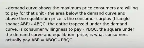 - demand curve shows the maximum price consumers are willing to pay for that unit - the area below the demand curve and above the equilibrium price is the consumer surplus (triangle shape; ABP) - ABQC, the entire trapezoid under the demand curve, is consumer willingness to pay - PBQC, the square under the demand curve and equilibrium price, is what consumers actually pay ABP = ABQC - PBQC