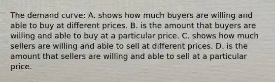 The demand curve: A. shows how much buyers are willing and able to buy at different prices. B. is the amount that buyers are willing and able to buy at a particular price. C. shows how much sellers are willing and able to sell at different prices. D. is the amount that sellers are willing and able to sell at a particular price.