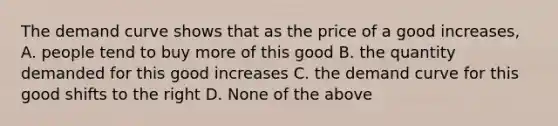 The demand curve shows that as the price of a good increases, A. people tend to buy more of this good B. the quantity demanded for this good increases C. the demand curve for this good shifts to the right D. None of the above