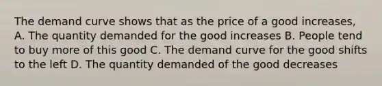 The demand curve shows that as the price of a good increases, A. The quantity demanded for the good increases B. People tend to buy more of this good C. The demand curve for the good shifts to the left D. The quantity demanded of the good decreases