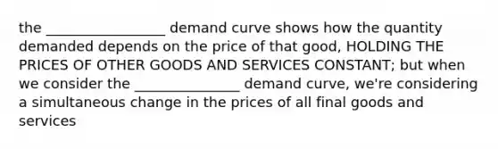 the _________________ demand curve shows how the quantity demanded depends on the price of that good, HOLDING THE PRICES OF OTHER GOODS AND SERVICES CONSTANT; but when we consider the _______________ demand curve, we're considering a simultaneous change in the prices of all final goods and services