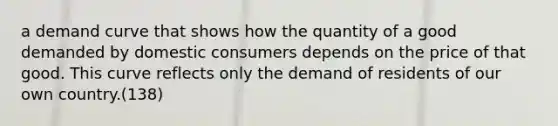 a demand curve that shows how the quantity of a good demanded by domestic consumers depends on the price of that good. This curve reflects only the demand of residents of our own country.(138)