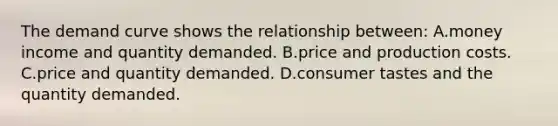 The demand curve shows the relationship between: A.money income and quantity demanded. B.price and production costs. C.price and quantity demanded. D.consumer tastes and the quantity demanded.