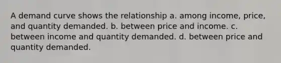 A demand curve shows the relationship a. among income, price, and quantity demanded. b. between price and income. c. between income and quantity demanded. d. between price and quantity demanded.