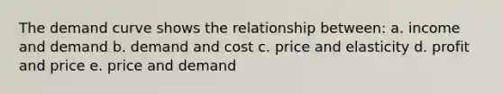 The demand curve shows the relationship between: a. income and demand b. demand and cost c. price and elasticity d. profit and price e. price and demand