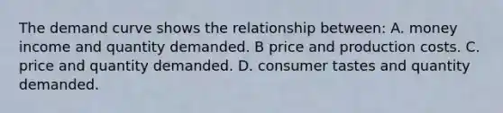 The demand curve shows the relationship between: A. money income and quantity demanded. B price and production costs. C. price and quantity demanded. D. consumer tastes and quantity demanded.