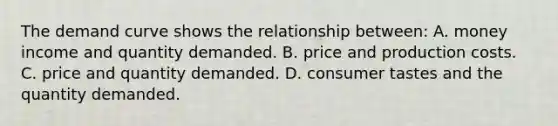 The demand curve shows the relationship between: A. money income and quantity demanded. B. price and production costs. C. price and quantity demanded. D. consumer tastes and the quantity demanded.