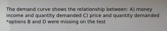 The demand curve shows the relationship between: A) money income and quantity demanded C) price and quantity demanded *options B and D were missing on the test