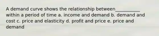 A demand curve shows the relationship between___________ within a period of time a. income and demand b. demand and cost c. price and elasticity d. profit and price e. price and demand