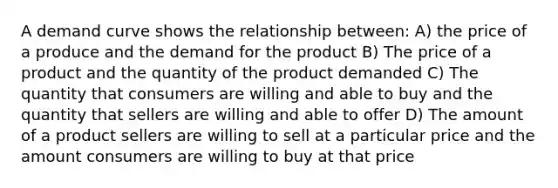 A demand curve shows the relationship between: A) the price of a produce and the demand for the product B) The price of a product and the quantity of the product demanded C) The quantity that consumers are willing and able to buy and the quantity that sellers are willing and able to offer D) The amount of a product sellers are willing to sell at a particular price and the amount consumers are willing to buy at that price