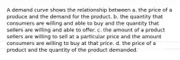 A demand curve shows the relationship between a. the price of a produce and the demand for the product. b. the quantity that consumers are willing and able to buy and the quantity that sellers are willing and able to offer. c. the amount of a product sellers are willing to sell at a particular price and the amount consumers are willing to buy at that price. d. the price of a product and the quantity of the product demanded.