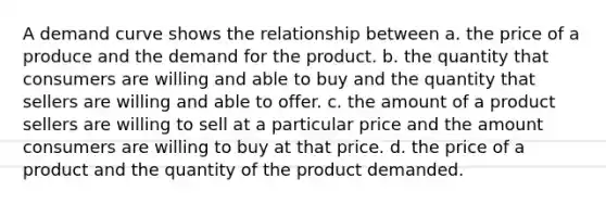 A demand curve shows the relationship between a. the price of a produce and the demand for the product. b. the quantity that consumers are willing and able to buy and the quantity that sellers are willing and able to offer. c. the amount of a product sellers are willing to sell at a particular price and the amount consumers are willing to buy at that price. d. the price of a product and the quantity of the product demanded.