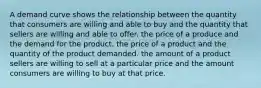 A demand curve shows the relationship between the quantity that consumers are willing and able to buy and the quantity that sellers are willing and able to offer. the price of a produce and the demand for the product. the price of a product and the quantity of the product demanded. the amount of a product sellers are willing to sell at a particular price and the amount consumers are willing to buy at that price.