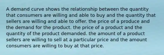 A demand curve shows the relationship between the quantity that consumers are willing and able to buy and the quantity that sellers are willing and able to offer. the price of a produce and the demand for the product. the price of a product and the quantity of the product demanded. the amount of a product sellers are willing to sell at a particular price and the amount consumers are willing to buy at that price.