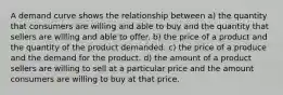 A demand curve shows the relationship between a) the quantity that consumers are willing and able to buy and the quantity that sellers are willing and able to offer. b) the price of a product and the quantity of the product demanded. c) the price of a produce and the demand for the product. d) the amount of a product sellers are willing to sell at a particular price and the amount consumers are willing to buy at that price.