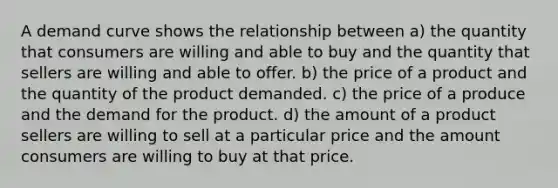 A demand curve shows the relationship between a) the quantity that consumers are willing and able to buy and the quantity that sellers are willing and able to offer. b) the price of a product and the quantity of the product demanded. c) the price of a produce and the demand for the product. d) the amount of a product sellers are willing to sell at a particular price and the amount consumers are willing to buy at that price.