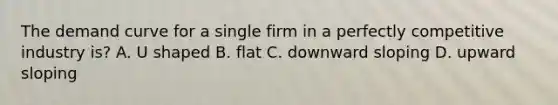 The demand curve for a single firm in a perfectly competitive industry is? A. U shaped B. flat C. downward sloping D. upward sloping