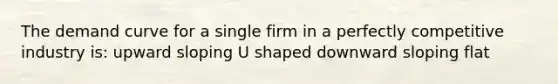 The demand curve for a single firm in a perfectly competitive industry is: upward sloping U shaped downward sloping flat