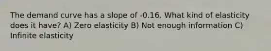 The demand curve has a slope of -0.16. What kind of elasticity does it have? A) Zero elasticity B) Not enough information C) Infinite elasticity