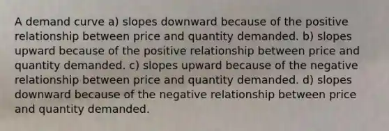 A demand curve a) slopes downward because of the positive relationship between price and quantity demanded. b) slopes upward because of the positive relationship between price and quantity demanded. c) slopes upward because of the negative relationship between price and quantity demanded. d) slopes downward because of the negative relationship between price and quantity demanded.