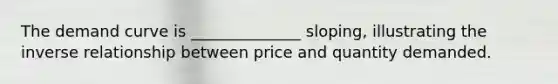 The demand curve is ______________ sloping, illustrating the inverse relationship between price and quantity demanded.