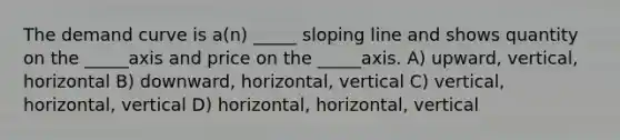 The demand curve is a(n) _____ sloping line and shows quantity on the _____axis and price on the _____axis. A) upward, vertical, horizontal B) downward, horizontal, vertical C) vertical, horizontal, vertical D) horizontal, horizontal, vertical