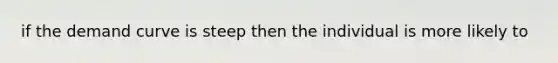 if the demand curve is steep then the individual is more likely to