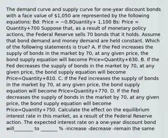 The demand curve and supply curve for​ one-year discount bonds with a face value of ​1,050 are represented by the following​ equations: Bd​: Price = −0.8Quantity+ 1,100 Bs​: Price = Quantity+700 Suppose​ that, as a result of monetary policy​ actions, the Federal Reserve sells 70 bonds that it holds. Assume that bond demand and money demand are held constant. Which of the following statements is​ true? A. If the Fed increases the supply of bonds in the market by 70​, at any given​ price, the bond supply equation will become Price=Quantity+630. B. If the Fed decreases the supply of bonds in the market by 70​, at any given​ price, the bond supply equation will become Price=Quantity+810. C. If the Fed increases the supply of bonds in the market by 70​, at any given​ price, the bond supply equation will become Price=Quantity+770. D. If the Fed decreases the supply of bonds in the market by 70​, at any given​ price, the bond supply equation will become Price=Quantity+750. Calculate the effect on the equilibrium interest rate in this​ market, as a result of the Federal Reserve action. The expected interest rate on a​ one-year discount bond will________ to _______ % -increase -decrease -remain the same