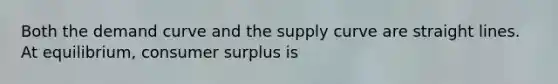 Both the demand curve and the supply curve are straight lines. At equilibrium, consumer surplus is