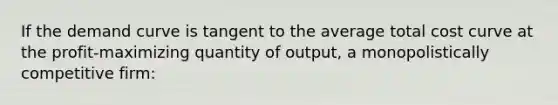 If the demand curve is tangent to the average total cost curve at the profit-maximizing quantity of output, a monopolistically competitive firm: