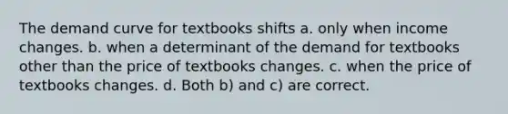 The demand curve for textbooks shifts a. only when income changes. b. when a determinant of the demand for textbooks other than the price of textbooks changes. c. when the price of textbooks changes. d. Both b) and c) are correct.