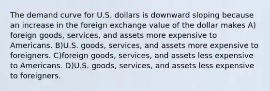 The demand curve for U.S. dollars is downward sloping because an increase in the foreign exchange value of the dollar makes A) foreign​ goods, services, and assets more expensive to Americans. B)U.S.​ goods, services, and assets more expensive to foreigners. C)foreign​ goods, services, and assets less expensive to Americans. D)U.S.​ goods, services, and assets less expensive to foreigners.