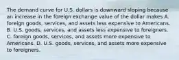 The demand curve for U.S. dollars is downward sloping because an increase in the foreign exchange value of the dollar makes A. foreign​ goods, services, and assets less expensive to Americans. B. U.S.​ goods, services, and assets less expensive to foreigners. C. foreign​ goods, services, and assets more expensive to Americans. D. U.S.​ goods, services, and assets more expensive to foreigners.