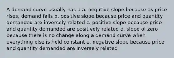 A demand curve usually has a a. negative slope because as price rises, demand falls b. positive slope because price and quantity demanded are inversely related c. positive slope because price and quantity demanded are positively related d. slope of zero because there is no change along a demand curve when everything else is held constant e. negative slope because price and quantity demanded are inversely related
