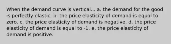 When the demand curve is vertical... a. the demand for the good is perfectly elastic. b. the price elasticity of demand is equal to zero. c. the price elasticity of demand is negative. d. the price elasticity of demand is equal to -1. e. the price elasticity of demand is positive.