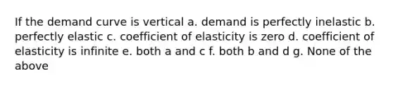 If the demand curve is vertical a. demand is perfectly inelastic b. perfectly elastic c. coefficient of elasticity is zero d. coefficient of elasticity is infinite e. both a and c f. both b and d g. None of the above