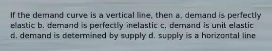 If the demand curve is a vertical line, then a. demand is perfectly elastic b. demand is perfectly inelastic c. demand is unit elastic d. demand is determined by supply d. supply is a horizontal line