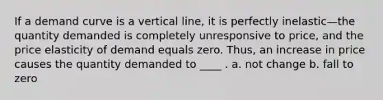 If a demand curve is a vertical​ line, it is perfectly inelastic—the quantity demanded is completely unresponsive to​ price, and the price elasticity of demand equals zero.​ Thus, an increase in price causes the quantity demanded to ____ . a. not change b. fall to zero