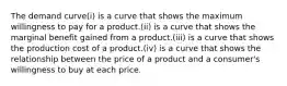 The demand curve(i) is a curve that shows the maximum willingness to pay for a product.(ii) is a curve that shows the marginal benefit gained from a product.(iii) is a curve that shows the production cost of a product.(iv) is a curve that shows the relationship between the price of a product and a consumer's willingness to buy at each price.