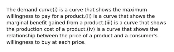 The demand curve(i) is a curve that shows the maximum willingness to pay for a product.(ii) is a curve that shows the marginal benefit gained from a product.(iii) is a curve that shows the production cost of a product.(iv) is a curve that shows the relationship between the price of a product and a consumer's willingness to buy at each price.