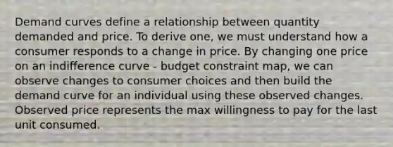 Demand curves define a relationship between quantity demanded and price. To derive one, we must understand how a consumer responds to a change in price. By changing one price on an indifference curve - budget constraint map, we can observe changes to consumer choices and then build the demand curve for an individual using these observed changes. Observed price represents the max willingness to pay for the last unit consumed.