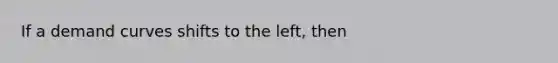 If a demand curves shifts to the left, then