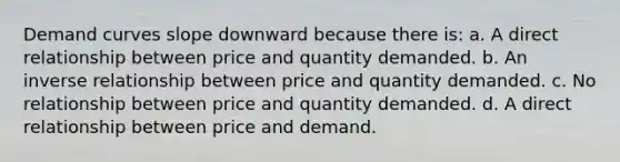 Demand curves slope downward because there is: a. A direct relationship between price and quantity demanded. b. An inverse relationship between price and quantity demanded. c. No relationship between price and quantity demanded. d. A direct relationship between price and demand.