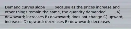 Demand curves slope ____ because as the prices increase and other things remain the same, the quantity demanded ____. A) downward; increases B) downward; does not change C) upward; increases D) upward; decreases E) downward; decreases