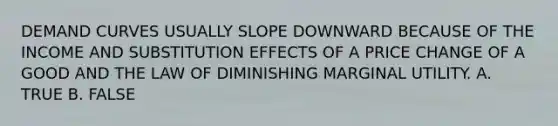DEMAND CURVES USUALLY SLOPE DOWNWARD BECAUSE OF THE INCOME AND SUBSTITUTION EFFECTS OF A PRICE CHANGE OF A GOOD AND THE LAW OF DIMINISHING MARGINAL UTILITY. A. TRUE B. FALSE