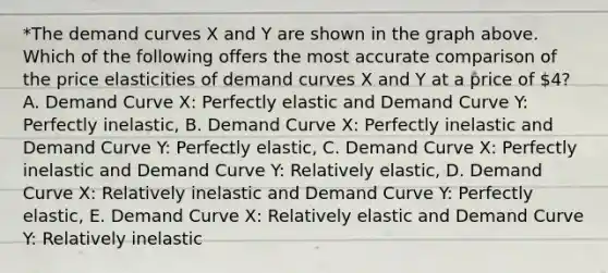 *The demand curves X and Y are shown in the graph above. Which of the following offers the most accurate comparison of the price elasticities of demand curves X and Y at a price of 4? A. Demand Curve X: Perfectly elastic and Demand Curve Y: Perfectly inelastic, B. Demand Curve X: Perfectly inelastic and Demand Curve Y: Perfectly elastic, C. Demand Curve X: Perfectly inelastic and Demand Curve Y: Relatively elastic, D. Demand Curve X: Relatively inelastic and Demand Curve Y: Perfectly elastic, E. Demand Curve X: Relatively elastic and Demand Curve Y: Relatively inelastic